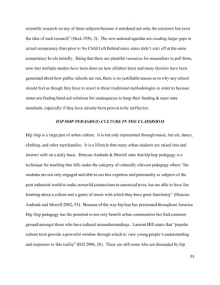 23	
	
scientific research on any of these subjects because it antedated not only the existence but even
the idea of such research” (Beck 1956, 3). The new national agendas are creating larger gaps in
actual competency than prior to No Child Left Behind since states didn’t start off at the same
competency levels initially. Being that there are plentiful resources for researchers to pull from,
now that multiple studies have been done on how children learn and many theories have been
generated about how public schools are run, there is no justifiable reason as to why any school
should feel as though they have to resort to those traditional methodologies in order to because
states are finding band-aid solutions for inadequacies to keep their funding & meet state
standards, especially if they have already been proven to be ineffective.	
HIP HOP PEDAGOGY: CULTURE IN THE CLASSROOM
Hip Hop is a large part of urban culture. It is not only represented through music, but art, dance,
clothing, and other merchandise. It is a lifestyle that many urban students are raised into and
interact with on a daily basis. Duncan-Andrade & Morrell state that hip hop pedagogy is a
technique for teaching that falls under the category of culturally relevant pedagogy where “the
students are not only engaged and able to use this expertise and personality as subjects of the
post industrial world to make powerful connections to canonical texts, but are able to have fun
learning about a culture and a genre of music with which they have great familiarity” (Duncan-
Andrade and Morrell 2002, 91). Because of the way hip hop has permeated throughout America
Hip Hop pedagogy has the potential to not only benefit urban communities but find common
ground amongst those who have cultural misunderstandings. Lamont Hill states that “popular
culture texts provide a powerful window through which to view young people’s understanding
and responses to this reality” (Hill 2006, 26). There are still some who are dissuaded by hip
 