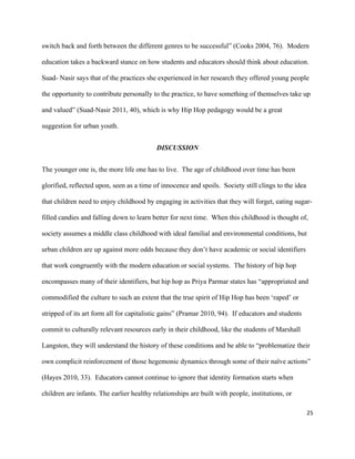 25	
	
switch back and forth between the different genres to be successful” (Cooks 2004, 76). Modern
education takes a backward stance on how students and educators should think about education.
Suad- Nasir says that of the practices she experienced in her research they offered young people
the opportunity to contribute personally to the practice, to have something of themselves take up
and valued” (Suad-Nasir 2011, 40), which is why Hip Hop pedagogy would be a great
suggestion for urban youth.
DISCUSSION
The younger one is, the more life one has to live. The age of childhood over time has been
glorified, reflected upon, seen as a time of innocence and spoils. Society still clings to the idea
that children need to enjoy childhood by engaging in activities that they will forget, eating sugar-
filled candies and falling down to learn better for next time. When this childhood is thought of,
society assumes a middle class childhood with ideal familial and environmental conditions, but
urban children are up against more odds because they don’t have academic or social identifiers
that work congruently with the modern education or social systems. The history of hip hop
encompasses many of their identifiers, but hip hop as Priya Parmar states has “appropriated and
commodified the culture to such an extent that the true spirit of Hip Hop has been ‘raped’ or
stripped of its art form all for capitalistic gains” (Pramar 2010, 94). If educators and students
commit to culturally relevant resources early in their childhood, like the students of Marshall
Langston, they will understand the history of these conditions and be able to “problematize their
own complicit reinforcement of those hegemonic dynamics through some of their naïve actions”
(Hayes 2010, 33). Educators cannot continue to ignore that identity formation starts when
children are infants. The earlier healthy relationships are built with people, institutions, or
 