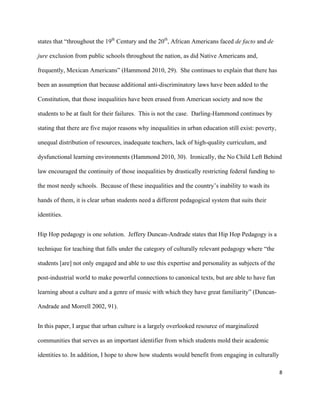 8	
	
states that “throughout the 19th
Century and the 20th
, African Americans faced de facto and de
jure exclusion from public schools throughout the nation, as did Native Americans and,
frequently, Mexican Americans” (Hammond 2010, 29). She continues to explain that there has
been an assumption that because additional anti-discriminatory laws have been added to the
Constitution, that those inequalities have been erased from American society and now the
students to be at fault for their failures. This is not the case. Darling-Hammond continues by
stating that there are five major reasons why inequalities in urban education still exist: poverty,
unequal distribution of resources, inadequate teachers, lack of high-quality curriculum, and
dysfunctional learning environments (Hammond 2010, 30). Ironically, the No Child Left Behind
law encouraged the continuity of those inequalities by drastically restricting federal funding to
the most needy schools. Because of these inequalities and the country’s inability to wash its
hands of them, it is clear urban students need a different pedagogical system that suits their
identities.
Hip Hop pedagogy is one solution. Jeffery Duncan-Andrade states that Hip Hop Pedagogy is a
technique for teaching that falls under the category of culturally relevant pedagogy where “the
students [are] not only engaged and able to use this expertise and personality as subjects of the
post-industrial world to make powerful connections to canonical texts, but are able to have fun
learning about a culture and a genre of music with which they have great familiarity” (Duncan-
Andrade and Morrell 2002, 91).
In this paper, I argue that urban culture is a largely overlooked resource of marginalized
communities that serves as an important identifier from which students mold their academic
identities to. In addition, I hope to show how students would benefit from engaging in culturally
 