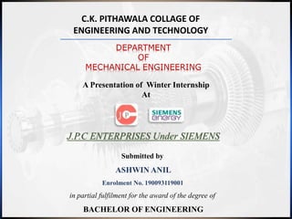 C.K. PITHAWALA COLLAGE OF
ENGINEERING AND TECHNOLOGY
DEPARTMENT
OF
MECHANICAL ENGINEERING
A Presentation of Winter Internship
At
J.P.C ENTERPRISES Under SIEMENS
Submitted by
ASHWIN ANIL
Enrolment No. 190093119001
in partial fulfilment for the award of the degree of
BACHELOR OF ENGINEERING
 