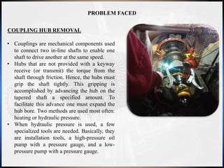 PROBLEM FACED
COUPLING HUB REMOVAL
• Couplings are mechanical components used
to connect two in-line shafts to enable one
shaft to drive another at the same speed.
• Hubs that are not provided with a keyway
receive (or transmit) the torque from the
shaft through friction. Hence, the hubs must
grip the shaft tightly. This gripping is
accomplished by advancing the hub on the
tapered shaft a specified amount. To
facilitate this advance one must expand the
hub bore. Two methods are used most often:
heating or hydraulic pressure.
• When hydraulic pressure is used, a few
specialized tools are needed. Basically, they
are installation tools, a high-pressure oil
pump with a pressure gauge, and a low-
pressure pump with a pressure gauge.
 