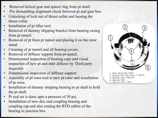 • Removal helical gear and spacer ring from pt shaft.
• Pre dismantling alignment check between pt and gear box.
• Unlocking of lock nut of thrust collar and loosing the
thrust collar
• Installation of pt lifter tool.
• Removal of dummy shipping bracket from bearing casing
from pt tunnel.
• Removal of pt from pt tunnel and placing it on the rotor
stand.
• Cleaning of pt tunnel and all bearing covers.
• Removal of diffuser support from pt tunnel.
• Dimensional inspection of bearing caps and visual
inspection of new pt and inlet diffuser by Third party
inspector.
• Dimensional inspection of diffuser support.
• Assembly of pt rotor tool to new pt rotor and installation
of pt rotor.
• Installation of dummy shipping bearing to pt shaft to hold
the pt shaft.
• Pt seal air is done upto a pressure of 50 psi.
• Installation of new disc end coupling bearing and
coupling cap and also routing the RTD cables of the
bearing to junction box.
 