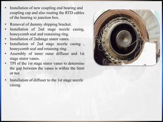 • Removal of dummy shipping bracket.
• Installation of 2nd stage nozzle casing,
honeycomb seal and reataining ring.
• Installation of 2ndstage stator vanes.
• Installation of 2nd stage nozzle casing ,
honeycomb seal and retaining ring.
• Assembly of inner outer diffuser and 1st
stage stator vanes.
• TPI of the 1st stage stator vanes to determine
the gap between the vanes is within the limit
or not.
• Installation of new coupling end bearing and
coupling cap and also routing the RTD cables
of the bearing to junction box.
• Installation of diffuser to the 1st stage nozzle
casing.
 