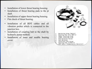 • Installation of lower thrust bearing housing.
• Installation of thrust bearing pads to the pt
shaft.
• Installation of upper thrust bearing housing.
• Flat check of thrust bearing.
• Installation of all RDT cables and all
vibration probes which is connected to the
junction box.
• Installation of coupling hub to the shaft by
hydraulic pump method.
• Installation of inner and middle bearing
cover.
 