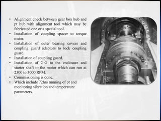 • Alignment check between gear box hub and
pt hub with alignment tool which may be
fabricated one or a special tool.
• Installation of coupling spacer to torque
meter.
• Installation of outer bearing covers and
coupling guard adaptors to lock coupling
guard.
• Installation of coupling guard.
• Installation of G.G to the enclosure and
starter shaft to the motor which can run at
2500 to 3000 RPM.
• Commissioning is done.
• Which include 72hrs running of pt and
monitoring vibration and temperature
parameters.
 