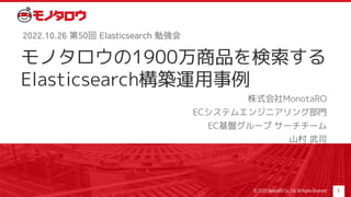 モノタロウの1900万商品を検索する
Elasticsearch構築運用事例
株式会社MonotaRO
ECシステムエンジニアリング部門
EC基盤グループ サーチチーム
山村 武司
1
2022.10.26 第50回 Elasticsearch 勉強会
© 2020 MonotaRO Co., Ltd. All Rights Reserved.
 