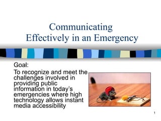 Communicating  Effectively in an Emergency Goal:  To recognize and meet the challenges involved in providing public information in today’s emergencies where high technology allows instant media accessibility 