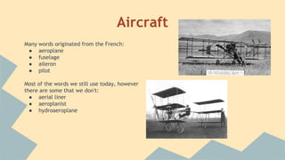 Aircraft
Many words originated from the French:
● aeroplane
● fuselage
● aileron
● pilot
Most of the words we still use today, however
there are some that we don't:
● aerial liner
● aeroplanist
● hydroaeroplane
 
