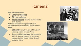 Cinema
They watched films in:
● Cinema theatres
● Picture palaces
● Nickelodeons- this has narrowed into
a TV channel
All these words are recognisable but we
wouldn't use any as compound words as seen
above.
● Bioscopic-simply means a film, didn't
last long except in South Africa
● The term kinemacolor also stopped in
1914. It was the process of watching a
black and white film in colour through
coloured filters
 