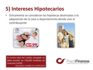 5) Intereses Hipotecarios
• Únicamente se consideran las hipotecas destinadas a la
adquisición de la casa o departamento donde vive el
contribuyente
El monto total del crédito otorgado no
debe exceder las 750,000 Unidades de
Inversión (UDIS)
Equivalente a $4,684,115 al 18/01/2019
 