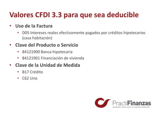 Valores CFDI 3.3 para que sea deducible
• Uso de la Factura
• D05 Intereses reales efectivamente pagados por créditos hipotecarios
(casa habitación)
• Clave del Producto o Servicio
• 84121900 Banca hipotecaria
• 84121901 Financiación de vivienda
• Clave de la Unidad de Medida
• B17 Crédito
• C62 Uno
 