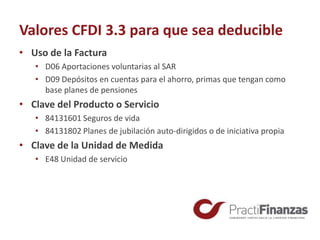 Valores CFDI 3.3 para que sea deducible
• Uso de la Factura
• D06 Aportaciones voluntarias al SAR
• D09 Depósitos en cuentas para el ahorro, primas que tengan como
base planes de pensiones
• Clave del Producto o Servicio
• 84131601 Seguros de vida
• 84131802 Planes de jubilación auto-dirigidos o de iniciativa propia
• Clave de la Unidad de Medida
• E48 Unidad de servicio
 