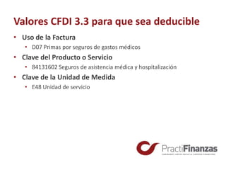Valores CFDI 3.3 para que sea deducible
• Uso de la Factura
• D07 Primas por seguros de gastos médicos
• Clave del Producto o Servicio
• 84131602 Seguros de asistencia médica y hospitalización
• Clave de la Unidad de Medida
• E48 Unidad de servicio
 