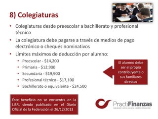 8) Colegiaturas
• Colegiaturas desde preescolar a bachillerato y profesional
técnico
• La colegiatura debe pagarse a través de medios de pago
electrónico o cheques nominativos
• Límites máximos de deducción por alumno:
• Preescolar - $14,200
• Primaria - $12,900
• Secundaria - $19,900
• Profesional técnico - $17,100
• Bachillerato o equivalente - $24,500
Éste beneficio no se encuentra en la
LISR, siendo publicado en el Diario
Oficial de la Federación el 26/12/2013
El alumno debe
ser el propio
contribuyente o
sus familiares
directos
 