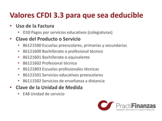Valores CFDI 3.3 para que sea deducible
• Uso de la Factura
• D10 Pagos por servicios educativos (colegiaturas)
• Clave del Producto o Servicio
• 86121500 Escuelas preescolares, primarias y secundarias
• 86121600 Bachillerato o profesional técnico
• 86121601 Bachillerato o equivalente
• 86121602 Profesional técnico
• 86121803 Escuelas profesionales técnicas
• 86121501 Servicios educativos preescolares
• 86111502 Servicios de enseñanza a distancia
• Clave de la Unidad de Medida
• E48 Unidad de servicio
 
