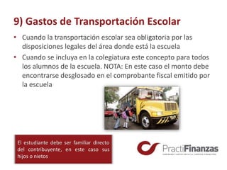 9) Gastos de Transportación Escolar
• Cuando la transportación escolar sea obligatoria por las
disposiciones legales del área donde está la escuela
• Cuando se incluya en la colegiatura este concepto para todos
los alumnos de la escuela. NOTA: En este caso el monto debe
encontrarse desglosado en el comprobante fiscal emitido por
la escuela
El estudiante debe ser familiar directo
del contribuyente, en este caso sus
hijos o nietos
 