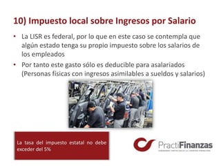 10) Impuesto local sobre Ingresos por Salario
• La LISR es federal, por lo que en este caso se contempla que
algún estado tenga su propio impuesto sobre los salarios de
los empleados
• Por tanto este gasto sólo es deducible para asalariados
(Personas físicas con ingresos asimilables a sueldos y salarios)
La tasa del impuesto estatal no debe
exceder del 5%
 
