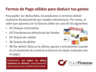 Formas de Pago válidas para deducir tus gastos
Para poder ser deducibles, los productos o servicios deben
realizarse forzosamente por medios electrónicos. Por tanto, el
valor que aparezca en tu factura debe ser uno de los siguientes:
• 02 Cheque nominativo
• 03 Transferencia electrónica de fondos
• 04 Tarjeta de crédito
• 28 Tarjeta de débito
• 99 Por definir (Esta es la última opción y únicamente cuando
en el momento de emitirse la factura no hayas realizado aún
el pago)
Enfatizando: Los pagos no deben
realizarse en efectivo, necesariamente
tienen que ser por medios electrónicos
 