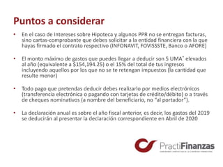 Puntos a considerar
• En el caso de Intereses sobre Hipoteca y algunos PPR no se entregan facturas,
sino cartas-comprobante que debes solicitar a la entidad financiera con la que
hayas firmado el contrato respectivo (INFONAVIT, FOVISSSTE, Banco o AFORE)
• El monto máximo de gastos que puedes llegar a deducir son 5 UMA* elevados
al año (equivalente a $154,194.25) o el 15% del total de tus ingresos
incluyendo aquellos por los que no se te retengan impuestos (la cantidad que
resulte menor)
• Todo pago que pretendas deducir debes realizarlo por medios electrónicos
(transferencia electrónica o pagando con tarjetas de crédito/débito) o a través
de cheques nominativos (a nombre del beneficiario, no “al portador”).
• La declaración anual es sobre el año fiscal anterior, es decir, los gastos del 2019
se deducirán al presentar la declaración correspondiente en Abril de 2020
 