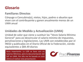 Glosario
Familiares Directos
Cónyuge o Concubina(o), nietos, hijos, padres o abuelos que
vivan con el contribuyente y ganen anualmente menos de un
UMA anual
Unidades de Medida y Actualización (UMA)
Unidad de valor que viene a sustituir las “Veces Salario Mínimo
General” para así desvincular el salario mínimo de impuestos,
penalizaciones y legislaciones. Las UMA son establecidas por el
INEGI y publicadas en el Diario Oficial de la Federación, siendo
equivalentes a $84.49 diarios
Nota importante: La LISR se basa aún en
Salarios Mínimos, pero la documentación del
SAT en UMA. Por ello me he basado en esta
última al realizar esta presentación.
 