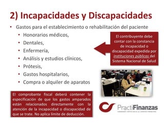 2) Incapacidades y Discapacidades
• Gastos para el establecimiento o rehabilitación del paciente
• Honorarios médicos,
• Dentales,
• Enfermería,
• Análisis y estudios clínicos,
• Prótesis,
• Gastos hospitalarios,
• Compra o alquiler de aparatos
El comprobante fiscal deberá contener la
especificación de que los gastos amparados
están relacionados directamente con la
atención de la incapacidad o discapacidad de
que se trate. No aplica límite de deducción.
El contribuyente debe
contar con la constancia
de incapacidad o
discapacidad expedida por
instituciones públicas del
Sistema Nacional de Salud
 