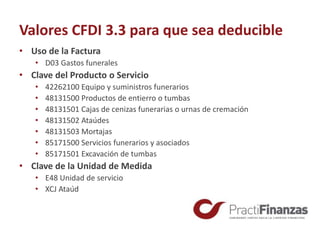 Valores CFDI 3.3 para que sea deducible
• Uso de la Factura
• D03 Gastos funerales
• Clave del Producto o Servicio
• 42262100 Equipo y suministros funerarios
• 48131500 Productos de entierro o tumbas
• 48131501 Cajas de cenizas funerarias o urnas de cremación
• 48131502 Ataúdes
• 48131503 Mortajas
• 85171500 Servicios funerarios y asociados
• 85171501 Excavación de tumbas
• Clave de la Unidad de Medida
• E48 Unidad de servicio
• XCJ Ataúd
 