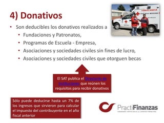 4) Donativos
• Son deducibles los donativos realizados a
• Fundaciones y Patronatos,
• Programas de Escuela - Empresa,
• Asociaciones y sociedades civiles sin fines de lucro,
• Asociaciones y sociedades civiles que otorguen becas
Sólo puede deducirse hasta un 7% de
los ingresos que sirvieron para calcular
el impuesto del contribuyente en el año
fiscal anterior
El SAT publica el Directorio de
instituciones que reúnen los
requisitos para recibir donativos
 