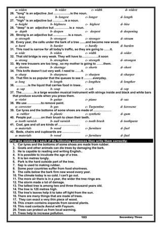 Secondary Three103
a- widen b- wider c- width d- widest
26. "long" is an adjective ,but ……………..is the noun.
a- lung b- longest c- longer d- length
27. "high" is an adjective but …………is a noun.
a- height b- highness c- highest d- hire
28. "deep" is an adjective but ……………is a noun.
a- depth b- deepen c- deepest d- deepening
29. Strong is an adjective but ……………is a noun.
a- strength b- strongest c- stronger d- stream
30. Every year, the cells under the bark of a tree .......and become new wood.
a- hard b- harder c- hardly d- harden
31. This road is narrow for all today's traffic, so they are going to ……it.
a- wide b- widen c- width d- wider
32. That old bridge is very weak. They will have to……………..it soon
a- strong b- strengthen c- strength d- strongen
33. My new trousers are too long , so my mother is going to …….them.
a- shorten b- shortage c- shorts d- short
34. This knife doesn’t cut very well. I need to ……it.
a- sharp b- sharpness c- sharpen d- sharper
35. That film is so popular that the queues to see it ………everyday.
a- long b- length c- lengthen d- lengther
36. …………is the liquid that carries food in trees .
a- sap b- soap c- sob d- sop
37. The………….is a large wooden musical instrument with strings inside and black and white bars
that produce sounds when you press them.
a- violet b- guitar c- piano d- sax
38. We use …………..to remove paint.
a- corrector b- gas c- Turpentine d- kerosene
39. Car tyres and the bottoms of some shoes are made of ………………
a- rubber b- plastic c- synthetic d- gum
40. People put ………on their brush to clean their teeth.
a- tooth varnish b- nail varnish c- tooth brush d- toothpaste
41. Coal, gas and oil are kinds of ……………….. .
a- materials b- wood c- furniture d- fuel
42. Beds, chairs and cupboards are ………………
a- materials b- wood c- furniture d- fuel
Find the mistake in each of the following sentences then write them correctly:
1. Car tyres and the bottoms of some shoes are made from rubber.
2. Goats and other animals can die trees by damaging the bark.
3. He is capable to reading and writing English..
4. It is possible to inculcate the age of a tree.
5. It is ten metres longly.
6. Park is the hard outside part of the tree.
7. Sap is used to making rubber.
8. Some poor countries suffer from food shortness.
9. The cells below the bark firm new wood every year.
10. The climate today is so cold. I can't go out.
11. The more air there is in a year, the wider the tree rings are.
12. The storm made a lot of damage.
13. The tallest tree is among two and three thousand years old.
14. The tree is 120 metres high.
15. The tree's leaves help it to take off light from the sun.
16. There are many things that are made of trees.
17. They can exact a very thin piece of wood.
18. This cream contains expands from several plants.
19. This road contacts Assiut with Fayoum.
20. Trees can protect us from local warming.
21. Trees help to increase pollution.
 