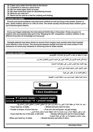 Secondary Three104
22. Tubes carry water from the bark to the leaves.
23. Turpentine is used as a paint mover.
24. We can make paper down of wood.
25. We need wood from trees for demolishing houses.
26. What do you refer for?
27. Wood can be used as a feel for cooking and heating.
Translate into Arabic:
Poverty and social problems may lead some children to end up living in the streets. Sooner or
later, street children will turn to a life of crime. The whole society should help these children grow
up to become good citizens.
………………………………………………………………………………………………………………………………………………………………………………………….………………………
…………………………………………………………………………………………………………………………………………………………………………………………………………………..
Every year Egypt celebrates the international Child's Day in November .Prizes are given to
children who successfully take part in the "Reading for All" competition. Creative children in the
different branches oh knowledge are honoured.
………………………………………………………………………………………………………………………………………………………………………………………….………………………
…………………………………………………………………………………………………………………………………………………………………………………………………………………..
Hospital patients have been shown to recover from surgery more quickly when their hospital
room offered a view of trees. The strong ties between people and trees are most evident in the
resistance of community residents to removing trees to widen streets.
………………………………………………………………………………………………………………………………………………………………………………………….………………………
…………………………………………………………………………………………………………………………………………………………………………………………………………………..
Translate into English:
-‫التكنولوجيا‬ ‫و‬ ‫الصناعة‬ ‫في‬ ‫اآلخرين‬ ‫تجارب‬ ‫من‬ ‫نستفيد‬ ‫أن‬ ‫يجب‬.
………………………………………………………………………………………………………………………………………………………………………………………….………………………
-‫الحراري‬ ‫لالحتباس‬ ‫الرئيسي‬ ‫السبب‬ ‫ھي‬ ‫الجوي‬ ‫الغالف‬ ‫في‬ ‫الكربون‬ ‫أكسيد‬ ‫ثاني‬ ‫زيادة‬.
………………………………………………………………………………………………………………………………………………………………………………………….………………………
-‫سطح‬ ‫علي‬ ‫البشري‬ ‫الجنس‬ ‫حياة‬ ‫التلوث‬ ‫يھدد‬‫االرضية‬ ‫الكرة‬.
………………………………………………………………………………………………………………………………………………………………………………………….………………………
-‫االرض‬ ‫علي‬ ‫النباتات‬ ‫اضخم‬ ‫و‬ ‫اقدم‬ ‫االشجار‬ ‫تعتبر‬.
………………………………………………………………………………………………………………………………………………………………………………………….………………………
-‫ع‬ ‫خطير‬ ‫اثر‬ ‫ذو‬ ‫الغابات‬ ‫قطع‬ ‫ان‬‫البيئة‬ ‫لي‬.
………………………………………………………………………………………………………………………………………………………………………………………….………………………
-‫الطبيعية‬ ‫للموارد‬ ‫استغالل‬ ‫سوء‬ ‫بسبب‬ ‫عديدة‬ ‫مخاطر‬ ‫البيئة‬ ‫تواجه‬.
………………………………………………………………………………………………………………………………………………………………………………………….………………………
1-Zero Conditional
If + present simple + , + present simple
present simple + If + present simple
-‫حقيقة‬ ‫عن‬ ‫الحالة‬ ‫ھذه‬ ‫تعبر‬‫بھا‬ ‫المسلم‬ ‫االخري‬ ‫الحقائق‬ ‫و‬ ‫العلمية‬ ‫الحقائق‬ ‫مثل‬ ‫معين‬ ‫بزمن‬ ‫ترتبط‬ ‫وال‬ ‫تتغير‬ ‫ال‬ ‫ثابتة‬:
- If you heat ice, it melts. – Streets become wet if it rains.
- If water is frozen, it turns into ice. - If we mix red and green, we get orange.
-‫االولي‬ ‫الحالة‬ ‫نستخدم‬ ‫خاصة‬ ‫الحقيقة‬ ‫كانت‬ ‫واذا‬ ‫خاصة‬ ‫ليست‬ ‫و‬ ‫عامة‬ ‫الحقيقة‬ ‫تكون‬ ‫ان‬ ‫البد‬:
- If you heat the ice in this pan, it will melt. – Streets will become wet if it rains tonight.
-‫استخدام‬ ‫يمكن‬(when )‫من‬ ‫بدال‬(if)‫الصفرية‬ ‫الحالة‬ ‫في‬:
- When you heat ice, it melts. – Streets become wet when it rains.
 