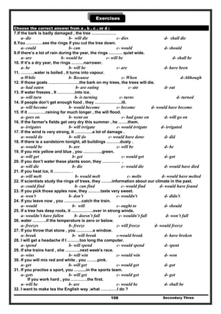 Secondary Three108
Exercises
Choose the correct answer from a , b , c , or d :
7.If the bark is badly damaged , the tree ………………
a- die b- will die c- dies d- shall die
8.You …………see the rings if you cut the tree down.
a- could b- can c- would d- should
9.If there’s a lot of rain during the year, the rings ………. quiet wide.
a- are b- would be c- will be d- shall be
10. If it’s a dry year, the rings ………narrower.
a- be b- will be c- are d- have been
11. ……….water is boiled , it turns into vapour.
a-While b- Because c- When d-Although
12. If those goats …………………..the bark on my trees, the trees will die.
a- had eaten b- are eating c- ate d- eat
13. If water freezes , It ………….into ice.
a- will turn b- is turning c- turns d- turned
14. If people don’t get enough food , they ………………..ill.
a- will become b- would become c- become d- would have become
15. If it ………….raining for much longer , the will flood.
a- goes on b- went on c- had gone on d- will go on
16. If the farmer's fields get very dry this summer , he …….them.
a- irrigates b- will irrigate c- would irrigate d- irrigated
17. If the wind is very strong, it ………….a lot of damage .
a- would do b- will do c- would have done d- did
18. If there is a sandstorm tonight, all buildings ……….dusty .
a- would be b- are c- will be d- be
19. If you mix yellow and blue , you …………..green.
a- will get b- get c- would get d- got
20. If you don’t water these plants soon, they …………. .
a- will die b- die c- would die d- would have died
21. If you heat ice, it ………… .
a- will melt b- would melt c- melts d- would have melted
22. If scientists study the rings of trees, they ……..information about our climate in the past.
a- could find b- can find c- would find d- would have found
23. If you pick those apples now, they ………taste very sweet.
a- won't b- don’t c- wouldn't d- didn't
24. If you leave now , you ………….catch the train.
a- would b- will c- ought to d- should
25. If a tree has deep roots, it …………….over in strong winds.
a- wouldn’t have fallen b- doesn’t fall c- wouldn’t fall d- won’t fall
26. water ……….if the temperature is zero or below.
a- freezes b- freeze c- will freeze d- would freeze
27. If you throw that stone , you …………a window.
a- break b- will break c-would break d- have broken
28. I will get a headache if I ………too long the computer.
a- spend b- will spend c- would spend d- spent
29. If she trains hard , she ………..next week's race.
a- wins b- will win c- would win d- won
30. If you will mix red and white , you ……..pink.
a- get b- will get c- would get d- got
31. If you practise a sport, you ….......in the sports team.
a- gets b- will get c- would get d- got
If you work hard , you …………the first.
a- will be b- are c- would be d- shall be
32. I want to make tea the English way .what …………I do ?
 