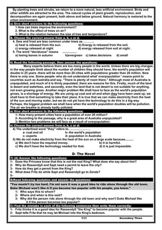 Secondary Three111
By planting trees and shrubs, we return to a more natural, less artificial environment. Birds and
other wildlife are attracted to the area. The natural cycles of plant growth, reproduction, and
decomposition are again present, both above and below ground. Natural harmony is restored to the
urban environment.
a) Give short answers to the following questions:
1 How can trees improve the environment?
2. What is the effect of trees on air?
3- What is the relation between the size of tree and temperature?
B. Choose the correct answer from a. b, c or d.
4. Dew and frost are less common under trees as ………..
a) heat is released from the sun. b) Energy is released from the soil.
c) energy released at night d) energy released from soil at night .
5. The word "deciduous" means .................
a) losing leaves in autumn b)evergreen c) takes decisions d) small
6) Read the following passage, then answer the questions:
Many experts believe there are too many people in the world. Unless there are big changes
in the way people think about the number of children they should have, the world's population will
double in 25 years .there will be more than 20 cities with populations greater than 20 million. Now
there is only one. Some people- who do not understand what' overpopulation ' means point to
countries such as Australia-and say, "There is plenty of room there." Although most of Australia is
unpopulated, and much of it is thinly populated; there are reasons for this. Firstly, much of the land
is desert and waterless, and secondly, even the land that is not desert is not suitable for anything,
not even growing grass. Another major problem We shall have to face as the world's population
grows, is a shortage of energy. We are using up coal and oil and when they have been used up, we
shall have to find something to take their place. It is true that we can make electricity from the heat
of the sun and moving water, but we do not yet have the technology to do this in a big way.
Perhaps, the biggest problem we shall have when the world's population doubles will be pollution.
The air we breathe is already badly polluted.
a) Give short answers to the following questions:
1- How many present cities have a population of over 20 million?
2- According to the passage, why is a great area of Australia unpopulated?
3- Mention two problems we will face as a result of overpopulation.
b) Choose the correct answer from a, b, c or d:
4) The underlined word "they" refers to………………….
a- coal and oil b- the world's population
c- experts d- population in Australia
5) We do not make electricity from the heat of the sun on a large scale because..........
a) We don't have the required money. b) it is harmful.
c) We don't have the technology needed for that. d) it is just impossible.
D- The Novel
7) (A) Answer the following questions:
1- Does the Princess know that this is not the real King? What does she say about him?
2- Why do Rassendyll and Sapt need a permit to leave the city?
3- How do they get a permit from the King?
4- What does Fritz do while Sapt and Rassendyll go to Zenda?
5-
B)Read following quotation and answer the questions:
"You mustn't try too hard. I'm not sure it was a good idea to ride alone through the old town.
Duke Michael won't like it if you become too popular with his people, you know."
1- Who says this to whom?
2- Where and when is this said?
3- Why did the person ride alone through the old town and why won't Duke Michael like
it if the person becomes too popular?
C) Find the mistake in each of the following sentences then write them correctly:
1- Fritz thinks it is a good idea for Rassendyll "the King" to become popular with the people.
2- Sapt tells Fritz that he may let Michael into the King's bedroom.
 