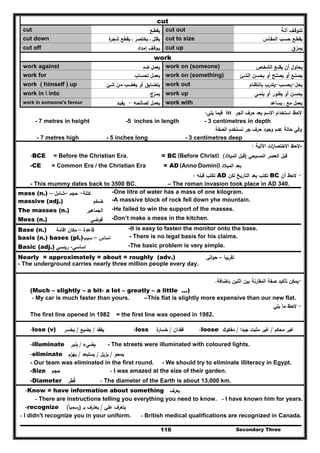 Secondary Three116
cut
cut ‫ﻳﻘطـﻊ‬ cut out ‫آﻟـﺔ‬ ‫ﺗﺗـوﻗـف‬
cut down ‫ة‬‫ﺷﺟر‬ ‫ﻳﻘطﻊ‬ ‫ـ‬ ‫ﻳﺧﺗﺻر‬ ‫ـ‬ ‫ﻳﻘﻠﻝ‬ cut to size ‫اﻟﻣﻘـﺎس‬ ‫ﺣﺳـب‬ ‫ﻳﻘطـﻊ‬
cut off ‫إﻣداد‬ ‫ﻳـوﻗـف‬ cut up ‫ﻳﻣـزق‬
work
work against ‫ﺿد‬ ‫ﻳﻌﻣﻝ‬ work on (someone) ‫اﻟﺷﺧـص‬ ‫ﻳﻘﻧـﻊ‬ ‫أن‬ ‫ﻳﺣﺎوﻝ‬
work for ‫ﻟﺣﺳـﺎب‬ ‫ﻳﻌﻣـﻝ‬ work on (something) ‫اﻟﺷـﺊ‬ ‫ﻳﺣﺳـن‬ ‫أو‬ ‫ﻳﺻﻠـﺢ‬ ‫أو‬ ‫ﻳﺻﻧـﻊ‬
work ( himself ) up ‫ﺷـﺊ‬ ‫ﻣـن‬ ‫ﻳﻐﺿـب‬ ‫أو‬ ‫ﻳﺗﺿـﺎﻳق‬ work out ‫ﻳﺣﻝ‬-‫ﻳﺣﺳـب‬-‫ﺑﺎﻧﺗظـﺎم‬ ‫ﻳﺗدرب‬
work in  into ‫ﻳﻣـزج‬ work up ‫ﻳﻧﻣـﻰ‬ ‫أو‬ ‫ﻳطـور‬ ‫أو‬ ‫ﻳﺣﺳـن‬
work in someone's favour ‫ﻟﺻﺎﻟﺣـﻪ‬ ‫ﻳﻌﻣـﻝ‬-‫ﻳﻔﻳـد‬ work with ‫ﻣﻊ‬ ‫ﻳﻌﻣﻝ‬‫ـ‬‫ﻳﺳﺎﻋد‬
‫اﻟﺟر‬ ‫ﺣرف‬ ‫ﺑﻌد‬ ‫اﻻﺳم‬ ‫اﺳﺗﺧدام‬ ‫ﻻﺣظ‬in‫ﻳﻠﻲ‬ ‫ﻓﻳﻣﺎ‬:
- 7 metres in height -5 inches in length - 3 centimetres in depth
‫اﻟﺻﻔﺔ‬ ‫ﻧﺳﺗﺧدم‬ ‫ﺟر‬ ‫ﺣرف‬ ‫وﺟود‬ ‫ﻋدم‬ ‫ﺣﺎﻟﺔ‬ ‫وﻓﻲ‬
- 7 metres high - 5 inches long - 3 centimetres deep
-‫اﻵﺗﻳﺔ‬ ‫ات‬‫ر‬‫اﻻﺧﺗﺻﺎ‬ ‫ﻻﺣظ‬:
-BCE = Before the Christian Era. = BC (Before Christ) ‫اﻟﻣﺳﻳﺣﻲ‬ ‫اﻟﻌﺻر‬ ‫ﻗﺑﻝ‬)‫اﻟﻣﻳﻼد‬ ‫ﻗﺑﻝ‬(
-CE = Common Era / the Christian Era = AD (Anno Domini) ‫ﺑ‬‫ﻌ‬‫د‬‫اﻟﻣﻳﻼد‬
-‫أن‬ ‫ﻻﺣظ‬BC‫ﻟﻛن‬ ‫اﻟﺗﺎرﻳﺦ‬ ‫ﺑﻌد‬ ‫ﺗﻛﺗب‬AD‫ﻗﺑﻠﻪ‬ ‫ﺗﻛﺗب‬:
- This mummy dates back to 3500 BC. – The roman invasion took place in AD 340.
mass (n.) ‫ﻛﺗﻠﺔ‬-‫ﺣﺟم‬–‫ﺷﺎﻣﻝ‬– -One litre of water has a mass of one kilogram.
massive (adj.) ‫ﺿﺧم‬ -A massive block of rock fell down yhe mountain.
The masses (n.) ‫اﻟﺟﻣ‬‫ﺎﻫﻳر‬ -He failed to win the support of the masses.
Mess (n.) ‫ﻓوﺿﻲ‬ -Don’t make a mess in the kitchen.
Base (n.) ‫ﻗﺎﻋدة‬–‫اﻗﺎﻣﺔ‬ ‫ﻣﻛﺎن‬ -It is easy to fasten the monitor onto the base.
basis (n.) bases (pl.) ‫اﺳﺎس‬–‫ﺳﺑب‬ - There is no legal basis for his claims.
Basic (adj.) ‫اﺳﺎﺳﻲ‬-‫رﻳﺋﺳﻲ‬ -The basic problem is very simple.
Nearly = approximately = about = roughly (adv.) ‫ﺗﻘرﻳﺑﺎ‬–‫اﻟﻲ‬‫و‬‫ﺣ‬
- The underground carries nearly three million people every day.
-‫ﺑﺎﺿﺎﻓﺔ‬ ‫اﺛﻧﻳن‬ ‫ﺑﻳن‬ ‫اﻟﻣﻘﺎرﻧﺔ‬ ‫ﺻﻔﺔ‬ ‫ﺗﺄﻛﻳد‬ ‫ﻳﻣﻛن‬.
(Much – slightly – a bit- a lot – greatly – a little ...)
- My car is much faster than yours. –This flat is slightly more expensive than our new flat.
-‫ﻳﻠﻲ‬ ‫ﻣﺎ‬ ‫ﻻﺣظ‬
The first line opened in 1982 = the first line was opened in 1982.
-lose (v) ‫ﻳﻔﻘد‬/‫ﻳﺿﻳﻊ‬/‫ﻳﺧﺳر‬ -loss ‫ﻓﻘدان‬/‫ة‬‫ﺧﺳﺎر‬ -loose ‫ﻣﺣﻛم‬ ‫ﻏﻳر‬/‫ﺟﻳدا‬ ‫ﻣﺛﺑت‬ ‫ﻏﻳر‬/‫ﻣﻔﻛوك‬
-illuminate ‫ﻳﺿﻲء‬/‫ﻳﻧﻳر‬ - The streets were illuminated with coloured lights.
-eliminate ‫ﻳﻣﺣو‬/‫ﻳزﻳﻝ‬/‫ﻳﺳﺗﺑﻌد‬/‫ﻳﻬزم‬
- Our team was eliminated in the first round. - We should try to eliminate illiteracy in Egypt.
-Size ‫ﺣﺟم‬ - I was amazed at the size of their garden.
-Diameter ‫ﻗطر‬ُ - The diameter of the Earth is about 13,000 km.
-Know = have information about something ‫ﻳﻌرف‬
- There are instructions telling you everything you need to know. - I have known him for years.
-recognize ‫ﻋﻠﻲ‬ ‫ﻳﺗﻌرف‬/‫ﺑـ‬ ‫ﻳﻌﺗرف‬)‫رﺳﻣﻳﺎ‬ً(
- I didn't recognize you in your uniform. - British medical qualifications are recognized in Canada.
 