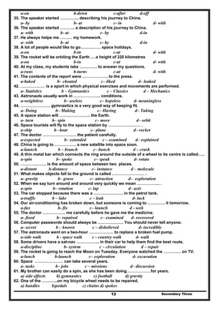 Secondary Three12
a-on b-down c-after d-off
35. The speaker started ………….. describing his journey to China.
a- by b- at c- in d- with
36. The speaker started ……….. a description of his journey to China.
a- with b- at c- by d-in
37. He always helps me ……… my homework.
a- with b- at c- by d-in
38. A lot of people would like to go…………… space holidays.
a-on b-in c-at d- with
39. The rocket will be orbiting the Earth .…a height of 320 kilometres
a-on b-in c-at d- with
40. At my class, my students take …………. to answer my questions.
a-runs b-turns c-at d- with
41. The contents of the report were ………………. to the press.
a-baked b– cheated c– liked d– leaked
42. ……………… is a sport in which physical exercises and movements are performed.
a- Statistics b – Gymnastics c – Classics d – Mechanics
43. Astronauts usually work in ……………….. conditions.
a-weightless b– useless c– hopeless d- meaningless
44. …………………. gymnastics is a very good way of keeping fit.
a- Doing b– Making c– Having d– Taking
45. A space station will ………………….. the Earth.
a- turn b– spin c– move d– orbit
46. Space tourists will fly to the space station by …………………… .
a-ship b– boat c– plane d– rocket
47. The doctor ……………………. the patient carefully.
a-expected b– extended c – examined d– explained
48. China is going to ……………. a new satellite into space soon.
a-launch b – branch c– bunch d – crash
49. A thin metal bar which connects the ring around the outside of a wheel to its centre is called…..
a-spin b– spoke c– speak d- rotate
50. ………………. is the amount of space between two places.
a-distant b-distance c– instance d – molecule
51. What makes objects fall to the ground is called …………………… .
a- gravity b– grave c– attraction d– exploration
52. When we say turn around and around very quickly we mean …………….. .
a-spin b– rotation c- lap d– axis
53. The car stopped because there was a …………………. in the petrol tank.
a-traffic b – lake c – leak d- lack
54. Our air-conditioning has broken down, but someone is coming to …………. it tomorrow.
a-fax b- fix c– launch d - seek
55. The doctor …………….. me carefully before he gave me the medicine.
a- fixed b– repaired c– examined d- recovered
56. Computer passwords should always be ………………. You should never tell anyone.
a- secret b – known c – disbelieved d- incredible
57. The astronauts went on a two-hour ……………… to replace a broken fuel pump.
a-side walk b - space walk c - country walk d- walk
58. Some drivers have a sat-nav …………….. in their car to help them find the best route.
a-discipline b- system c – circulation d – repair
59. The rocket is going to reach the Moon on Tuesday. Everyone watched the …………. on TV.
a-lunch b-launch c– exploration d- excavation
60. Space ………………… can take several years.
a- tasks b– jobs c – missions d– discussion
61. My brother can easily do a spin, as she has been doing………………for years.
a) side effects b) gymnastics c) football d) gravity
62. One of the …….…..on my bicycle wheel needs to be repaired,
a) handles b)pedals c) chains d) spokes
 