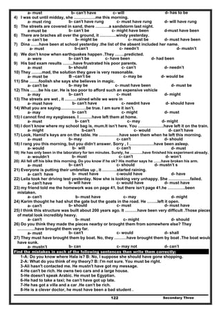 Secondary Three122
a- must b- can’t have c- will d- has to be
4) I was out until midday, she …………….me this morning.
a- must ring b- can't have rung c- must have rung d- will have rung
5) The streets are covered in sand, there ……….a sandstorm last night.
a-must be b- can’t be c- might have been d-must have been
6) There are braches all over the ground, it …………windy yesterday.
a- can’t be b- might be c- must be d- must have been
7) Dina ……have been at school yesterday .the list of the absent included her name.
a- must b-can’t c- needn’t d- mustn’t
8) We don’t know when earthquakes happen .They …….predicted.
a- were b- can’t be c- have been d- had been
9) His bad exam results ……..have frustrated his poor parents.
a- must b- should c- can’t d- needn’t
10) They ……..mad, the solution they gave is very reasonable.
a- must be B –can’t be c- may be d- would be
11) She …….foolish she says she believes in magic.
a- can't be b- may be c- must have been d- must be
12) This ……be his car. He is too poor to afford such an expensive vehicle
a- may b- can't c- must d- might
13) The streets are wet , it ………rained while we were in
a- must have b- can't have c- neednt have d- should have
14) What you are saying……………….be true. I am sure it isn’t.
a- may b- can't c- might d- must
15) I cannot find my eyeglasses. I ………have left them at home.
a- must b- can't c- may d- might
16) I don’t know where my school bag is, mum.It isn’t here. You ……………….have left it on the train.
a- might b-can't c- would d- can't have
17) Look, Hamid’s keys are on the table. He ……………have seen them when he left this morning.
a- must b- may c- can't d- should
18) I rang you this morning, but you didn’t answer. Sorry , I ………………have been asleep.
a- would b- will c- can't d- must
19) He has only been in the laboratory for ten minutes. Surely, he ……….have finished his experiment already.
a- wouldn’t b- must c- can't d- won’t
20) Ali fell off his bike this morning. Do you know if he ok? His mother says he ……have broken his arm.
a- must b- can't c- should d- mustn’t s
21) Everyone is putting their umbrellas up , it ………..started raining.
a- can't have b- must have c-would have d- have
22) Leila took her driving test yesterday. Now she is looking very unhappy. She …………….failed.
a- can't have b- will have c- would have d- must have
23) my friend told me the homework was on page 41, but there isn’t page 41.he ………….been
mistaken.
a- can't b- must have c- may d- might
24) Karim thought he had shut the gate but the goats in the road. He ……..left it open.
a- can't b- should c- must d- must have
25) I think this structure was built about 200 years ago. It ………have been very difficult .Those pieces
of metal look incredibly heavy.
a- can't b- must c- might d- should
26) Do you think they made the pieces nearby or brought them from somewhere else? They
………….have brought them very far.
a- must b- can't c- would d- shall
27) They must have brought them by boat. No, they ………have brought them by boat .The boat would
have sunk.
a- mustn’t b- can c- may not d- can’t
Find the mistakes in each of the following sentences then write them correctly:
1-A: Do you know where Hala is? B: No, I suppose she should have gone shopping.
2-A: What do you think of my theory? B: I'm not sure. You must be right.
3-Ali hasn't contacted me. He mustn't have got my message.
4-He can't be rich. He owns two cars and a large house.
5-He doesn't speak Arabic. He must be Egyptian.
6-He had to take a taxi; he can’t have got up late.
7-He has got a villa and a car .He can‘t be rich.
8-He is a clever doctor, he must have been a bad student .
 