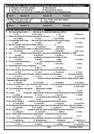 Secondary Three130
Mention the place , the speakers and the language each of the following two min-dialogues :
1- A: Passport and tickets, please. B: Here you are.
A: Smoking or non-smoking? B: Non-smoking, please.
A: Thank you. I've given you a window seat 20B,Here's your boarding card.
2- A: May I have your order, sir? B: - Yes, I'd like some fish, please.
A:- How would you like it? B: - Fried, please.
Choose the correct answer from a, b, c, or d:
1- As I was going to bed, I ……..that my son’s bedroom light was still on.
a- saw b-was seeing c- see d-had seen
2- When I knocked on the door and went in, my son …………….in bed.
a-is reading b- read c-am reading d-was reading
3- I complained that it was …..late and that it was time for him to go to sleep.
a- quite b- quiet c-quit d- rather
4- My son wouldn’t be able to sleep until he………………... it.
a-has finished b-’d finished c-finished d- finishes
5- Treasure Island was written in 1883 and has been a ……..ever since.
a-bookseller b- best sale c- bestseller d-best sales
6- The ………….., Robert Louis Stevenson, was born in Edinburgh, Scotland, in 1850.
a-author b-authority c- authors d- authorite
7- As a child, he had …………….. problems and spent a lot of time in bed.
a-wealth b-health c-filthy d- healthy
8- He was more interested in…………… as he wanted to be a writer.
a- literate b- literary c- literature d- litter
9- He wanted him to be an engineer ………..him.
a-as b- like as c- the same d- like
10- In 1873 he was very ill and his doctor told him he should go abroad to…………………..
a- heal b- curse c- recuperate d- cover
11- He went to the south of France, where he started to write essay …………and short stories.
a- reviews b- views c- visions d- revisions
12- He wrote his best works, …………..Treasure Island, Kidnapped and Dr. Jekyll and Mr. Hyde
between 1880 and 1887.
a- includes b- to include c- including d- included
13- When his father died. Later, Stevenson and his wife …. to the South Seas and visited the island of Samoa.
a- sail b- sails c- sailed d- had sailed
14- The climate there was good ……Stevenson’s health.
a- for b-at c- to d- with
15- I must……………, I found Dr. Jekyll and Mr. Hyde even more exciting than Treasure Island.
a- confide b- reveal c- disclose d- admit
16- Dr. Jekyll and Mr. Hyde takes ……in London in the nineteenth century.
a- place b- part c- up d- a part
17- Dr. Henry Jekyll, a …….scientist, is doing research into human nature.
a- respectable b- respectful c- respected d-respectless
18- He believes that human beings have a good and evil side and that these sides are always …….
a- conflicting b- in conflict. c- conflicted d-being conflicted
19- Dr. Jekyll’s ………….….disagree with his ideas and disapprove of his research.
a- colleagues b- classmates c- follows d- mutes
20- Dr. Jekyll starts doing secret experiments….himself to prove his ideas.
a- in b- into c- on d-over
21- He takes special medicine which changes not only his character, but also his………….
a- appearing b- disappearance c-disappear d- appearance
22- He becomes Mr. Hyde, an evil man who looks frightening, has a violent personality and …… terrible crimes.
a- does b- makes c commits d- comments
Place: …… - Speaker A:……………. - Speaker B: ……..…… - Function: ……………………
Place: …… - Speaker A:……………. - Speaker B: ……..…… - Function: ……………………
 