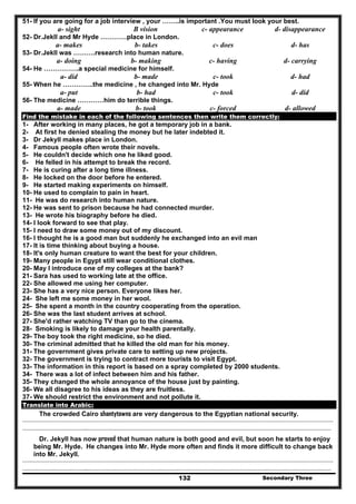 Secondary Three132
51- If you are going for a job interview , your ……..is important .You must look your best.
a- sight B vision c- appearance d- disappearance
52- Dr.Jekll and Mr Hyde …………place in London.
a- makes b- takes c- does d- has
53- Dr.Jekll was ……….research into human nature.
a- doing b- making c- having d- carrying
54- He …………….a special medicine for himself.
a- did b- made c- took d- had
55- When he …………..the medicine , he changed into Mr. Hyde
a- put b- had c- took d- did
56- The medicine …………him do terrible things.
a- made b- took c- forced d- allowed
Find the mistake in each of the following sentences then write them correctly:
1- After working in many places, he got a temporary job in a bank.
2- At first he denied stealing the money but he later indebted it.
3- Dr Jekyll makes place in London.
4- Famous people often wrote their novels.
5- He couldn't decide which one he liked good.
6- He felled in his attempt to break the record.
7- He is curing after a long time illness.
8- He locked on the door before he entered.
9- He started making experiments on himself.
10- He used to complain to pain in heart.
11- He was do research into human nature.
12- He was sent to prison because he had connected murder.
13- He wrote his biography before he died.
14- I look forward to see that play.
15- I need to draw some money out of my discount.
16- I thought he is a good man but suddenly he exchanged into an evil man
17- It is time thinking about buying a house.
18- It's only human creature to want the best for your children.
19- Many people in Egypt still wear conditional clothes.
20- May I introduce one of my colleges at the bank?
21- Sara has used to working late at the office.
22- She allowed me using her computer.
23- She has a very nice person. Everyone likes her.
24- She left me some money in her wool.
25- She spent a month in the country cooperating from the operation.
26- She was the last student arrives at school.
27- She'd rather watching TV than go to the cinema.
28- Smoking is likely to damage your health parentally.
29- The boy took the right medicine, so he died.
30- The criminal admitted that he killed the old man for his money.
31- The government gives private care to setting up new projects.
32- The government is trying to contract more tourists to visit Egypt.
33- The information in this report is based on a spray completed by 2000 students.
34- There was a lot of infect between him and his father.
35- They changed the whole annoyance of the house just by painting.
36- We all disagree to his ideas as they are fruitless.
37- We should restrict the environment and not pollute it.
Translate into Arabic:
The crowded Cairo shantytowns are very dangerous to the Egyptian national security.
……………………………………………………………………………………………………………………………………………………………………………
…………………………………..………………………………………………………………………………………………………………………………………
Dr. Jekyll has now proved that human nature is both good and evil, but soon he starts to enjoy
being Mr. Hyde. He changes into Mr. Hyde more often and finds it more difficult to change back
into Mr. Jekyll.
……………………………………………………………………………………………………………………………………………………………………………
…………………………………..………………………………………………………………………………………………………………………………………
 