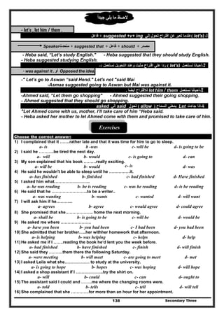 Secondary Three138
‫يلي‬ ‫ما‬ ‫الحــظ‬‫جيدا‬ً
- let's , let him / them .
1-let's)(‫إلي‬ ‫تحول‬ ‫اقتراح‬ ‫عن‬ ‫تعبر‬ ‫عندما‬suggested +v+ ing+‫فاعل‬
‫مصدر‬+should+‫فاعل‬+suggested that+‫متحدث‬Speaker
- Heba said, “Let’s study English." - Heba suggested that they should study English.
- Heba suggested studying English.
2-‫نستعمل‬ ‫أحيانا‬let's)(‫نستعمل‬ ‫التحويل‬ ‫وعند‬ ‫مثبت‬ ‫اقتراح‬ ‫علي‬ ‫ردا‬:-
Opposed the idea,‫أو‬- was against it .
-" Let’s go to Aswan “said Hend." Let's not "said Mai
-Asmaa suggested going to Aswan but Mai was against it.
3-‫نستعمل‬ ‫أحيانا‬let him / them‫أيضا‬ ‫لالقتراح‬.
-Ahmed said, “Let them go shopping" - Ahmed suggested their going shopping.
- Ahmed suggested that they should go shopping.
4-‫جاءت‬ ‫إذا‬Let‫السماح‬ ‫بمعني‬)allow(‫تحول‬said‫إلي‬asked
"Let Ahmed come with us, mother, I’ll take care of him “Heba said.
- Heba asked her mother to let Ahmed come with them and promised to take care of him.
Exercises
Choose the correct answer:
1) I complained that it …….rather late and that it was time for him to go to sleep.
a- is b -was c- will be d- is going to be
2) I said he ………..be tired the next day.
a- will b- would c- is going to d- can
3) My son explained that his book ………really exciting.
a- will be b- would c- is d- was
4) He said he wouldn't be able to sleep until he ……………it.
a- has finished b- finished c- had finished d- Have finished
5) I asked him what……………………..
a- he was reading b- he is reading c- was he reading d- is he reading
6) He said that he ……………………..to be a writer..
a- was wanting b- wants c- wanted d- will want
7) l will ask him if he………...
a- agrees b- agree c- would agree d- could agree
8) She promised that she……………….. home the next morning.
a- shall be b- is going to be c- will be d- would be
9) He asked me where ………………….
a- have you been b- you had been c- I had been d- you had been
10) She admitted that her brother…..her withher homework that afternoon.
a- is helping b- was helping c- helps d- help
11) He asked me if I …….reading the book he‘d lent you the week before.
a- had finished b- have finished c- finish d- will finish
12) She said they ……….them there the following Saturday.
a- were meeting b- will meet c- are going to meet d- met
13) I asked Leila what she……………… to study at the university.
a- is going to hope b- hopes c- was hoping d- will hope
14) I asked a shop assistant if I ………………..try the shirt on.
a- will b- could c- can d- ought to
15) The assistant said I could and ……..me where the changing rooms were.
a- told b- tells c- tell d- will tell
16) She complained that she ………….for more than an hour for her appointment.
 