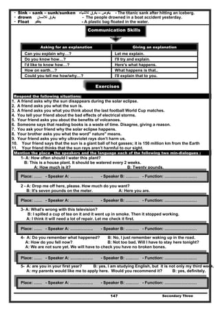 Secondary Three147
- Sink – sank – sunk/sunken ‫يغوص‬–‫يغرق‬‫لالشياء‬ - The titanic sank after hitting an iceberg.
- drown ‫يغرق‬‫لالنسان‬ - The people drowned in a boat accident yesterday.
- Float ‫يطفو‬ - A plastic bag floated in the water.
Communication Skills
Exercises
Respond the following situations:
1. A friend asks why the sun disappears during the solar eclipse.
2. A friend asks you what the sun is.
3. A friend asks you what you think about the last football World Cup matches.
4. You tell your friend about the bad effects of electrical storms.
5. Your friend asks you about the benefits of volcanoes.
6. Someone says that reading books is a waste of time. Disagree, giving a reason.
7. You ask your friend why the solar eclipse happens.
8. Your brother asks you what the word" nature" means.
9. Your friend asks you why ultraviolet rays don’t harm us.
10. Your friend says that the sun is a giant ball of hot gasses; it is 150 million km from the Earth
11. Your friend thinks that the sun rays aren’t harmful to our sight.
Mention the place , the speakers and the language each of the following two min-dialogues :
1- A: How often should I water this plant?
B: This is a house plant. It should be watered every 2 weeks.
A: How much is it? B: Twenty pounds.
2 - A: Drop me off here, please. How much do you want?
B: It's seven pounds on the meter. A: Here you are.
3- A: What's wrong with this television?
B: I spilled a cup of tea on it and it went up in smoke. Then it stopped working.
A: I think it will need a lot of repair. Let me check it first.
4- A: Do you remember what happened? B: No, I just remember waking up in the road.
A: How do you fell now? B: Not too bad. Will I have to stay here tonight?
A: We are not sure yet. We will have to check you have no broken bones.
5- A: are you in your first year? B: yes, I am studying English, but it is not only my third week.
A: my parents would like me to apply here. Would you recommend it? B: yes, definitely.
Asking for an explanation Giving an explanation
Can you explain why…? Let me explain.
Do you know how…? I'll try and explain.
I'd like to know how…? Here's what happens.
How on earth…? What happens is that..
Could you tell me how/why…? I'll explain that to you.
Place: …… - Speaker A: …….………. - Speaker B: ….…… - Function: ……………………
Place: …… - Speaker A: …….………. - Speaker B: ….…… - Function: ……………………
Place: …… - Speaker A: …….………. - Speaker B: ….…… - Function: ……………………
Place: …… - Speaker A: …….………. - Speaker B: ….…… - Function: ……………………
Place: …… - Speaker A: …….………. - Speaker B: ….…… - Function: ……………………
 