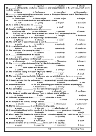 Secondary Three149
a- dries b- vaporizes c- solidifies d- absorbs
23. ……….is all the plants, creatures, substances and forces that exist in the universe, which aren’t
made by people.
a- Nature b- Environment c- Atmosphere d- Surroundings
24. ……………occurs when the sun or moon seems to disappear, because one of them is passing
between the other and the Earth.
a- Solar eclipse b- Lunar eclipse c- Total eclipse d- Eclipse
25. ………is a hole in the Earth from which hot water can rise.
a- Well b- Spring c- Geyser d- Fountain
26. He is blind as he has lost his …………..
a- hearing b- sight c- smell d- sense
27. People's skin goes darker because of………………
a- infrared rays b- ultraviolet rays c- sun rays d- beams
28. …….is a long period when there is no rain and people don’t have enough water.
a- Hurricane b- Rainfall c- Drought d- Starvation
29. A sudden flash of light in the sky during a storm is called …………
a- lightning b- thunder c- storm d- tornado
30. The north part of a country or area is called…………………
a- north b- northern c- northerly d- northerner
31. A …..wind comes from the north.
a- north b- northern c- northerly d- northerner
32. The south part of a country is called ……………..
a- south b- southern c- southerly d- southerner
33. A ……….wind comes from the south.
a- south b- southern c- southerly d- southerner
34. Volcanoes, drought and rainfall are all ………………..
a- phenomenon b- demonstrations c- Phenomena d- features
35. The …………….place in the world is Port Martin in Antarctica.
a- windy b- windier c- windiest d- winy
36. The ………………wind speed is 64 km an hour.
a- central b- medium c- average d- normal
37. The wind is so strong that it can lift people off their ……………….
a- bodies b- hands c- feet d- heads
38. The best thing about our holiday to Iceland was our visit to the see the ... …. ………… .
a- well b- spring c- geyser d- streams
39. If it rains so hard that the soil cannot. …….water quickly enough, there are floods.
a- drink b- soak c- absorb d- take
40. When there is an/a ………. of the sun, everything goes dark and the birds stop singing..
a- eclipse b- disappearance c- missing d- loss
41. You cannot see ..................... but they can still damage your skin.
a- rays b- sun rays c- ultraviolet rays d- sun beams
42. She does not need to wear glasses. There is nothing wrong withher. …
a- hearing b- sight c- insight d- sights
43. Scientists are not sure what …………………volcanoes to erupt.
a- makes b- lets c- causes d- encourages
44. An eclipse of the sun is a strange natural.......................
a- disaster b- dilemma c- phenomenon d- catastrophe
45. Storms can ...................... at any time and in any place..
a- occur b- take part c- take the place of d- incur
46. It has not rained here for five months. It is the longest.............. anyone can remember.
a- draught b- drought c- draft d- drift
47. When I was a child, I used to be afraid of storms. I covered my eyes so that I could not see 'the ................ ..
a- light b- thunder c- lightning d- lights
48. Alexandria is in the………....... of Egypt..
a- northerly b- northerner c- northern d- north
49. Electrical storms are a common ............. in our part of the country..
a- occur b- occurring c- occurrence d- incur
 