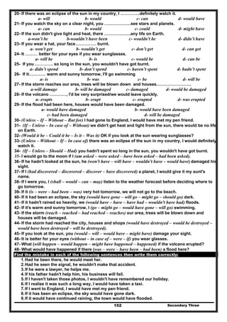 Secondary Three152
20- If there was an eclipse of the sun in my country, I …………..definitely watch it.
a- will b- would c- can d- would have
21- If you watch the sky on a clear night, you ……………….see stars and planets.
a- can b- would c- could d- might have
22- If the sun didn't give light and heat, there ……………….any life on Earth.
a-won’t be b-wouldn’t have been c- wouldn't be d- didn’t have
23- If you wear a hat, your face…………… burnt.
a- won't get b- wouldn’t get c- don’t get d- can get
24- It ……… better for your eyes if you wear sunglasses.
a- will be b- is c- would be d- can be
25- If you …………. so long in the sun, you wouldn't have got burnt.
a- didn’t spend b- don’t spend c- haven’t spent d- hadn’t spent
26- If it………… warm and sunny tomorrow, I'll go swimming
a- is b- was c- be d- will be
27- If the storm reaches our area, trees will be blown down and houses…………………….
a-will damage b- will be damaged c- damaged d- would be damaged
28- If the volcano …………, I'd be very surprised/we would leave quickly.
a- erupts b- erupt c- erupted d- was erupted
29- If the flood had been here, houses would have been damaged.
a- would have damaged b- would have been damaged
c- had been damaged d- will be damaged
30- (Unless – If – Without – But for) I had gone to England, I would have met my pen friend.
31- (If – Unless – In case of – Without) we didn't get heat and light from the sun, there would be no life
on Earth.
32- (Would it be – Could it be – Is it – Was it) OK if you look at the sun wearing sunglasses?
33- (Unless – Without – If – In case of) there was an eclipse of the sun in my country, I would definitely
watch it.
34- (If – Unless – Should – Had) you hadn't spent so long in the sun, you wouldn't have got burnt.
35- I would go to the moon if I (am asked – were asked – have been asked – had been asked).
36- If he hadn't looked at the sun, he (won't have – will have – wouldn't have – would have) damaged his
sight.
37- If I (had discovered – discovered – discover – have discovered) a planet, I would give it my aunt's
name.
38- If I were you, I (shall – would – can – may) listen to the weather forecast before deciding where to
go tomorrow.
39- If it (is – were – had been – was) very hot tomorrow, we will not go to the beach.
40- If it had been an eclipse, the sky (would have gone – will go – might go – should go) dark.
41- If it hadn't rained so heavily, we (would have – have – have had – wouldn't have had) floods.
42- If it's warm and sunny tomorrow, I (go – might go – would have gone – will go) swimming.
43- If the storm (reach – reached – had reached – reaches) our area, trees will be blown down and
houses will be damaged.
44- If the storm had reached the city, houses and shops (would have destroyed – would be destroyed –
would have been destroyed – will be destroyed).
45- If you look at the sun, you (would – will – would have – might have) damage your sight.
46- It is better for your eyes (without – in case of – were – if) you wear glasses.
47- What (will happen – would happen – might have happened – happened) if the volcano erupted?
48- What would have happened if there (was – were – have been – had been) a flood here?
Find the mistake in each of the following sentences then write them correctly:
1.Had he been there, he would meet her.
2.Had he seen the signal, he wouldn't make that accident.
3.If he were a lawyer, he helps me.
4.If his father hadn't help him, his business will fail.
5.If I haven't taken those photos, I wouldn't have remembered our holiday.
6.If I realize it was such a long way, I would have taken a taxi.
7.If I went to England, I would have met my pen friend.
8.If it has been an eclipse, the sky would have gone dark.
9.If it would have continued raining, the town would have flooded.
 