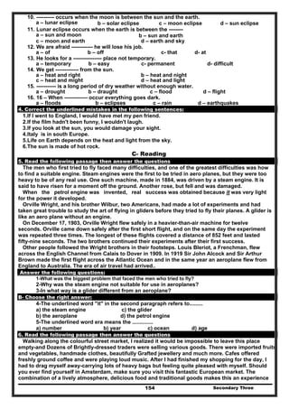 Secondary Three154
10. ---------- occurs when the moon is between the sun and the earth.
a – lunar eclipse b – solar eclipse c – moon eclipse d – sun eclipse
11. Lunar eclipse occurs when the earth is between the --------
a – sun and moon b – sun and earth
c – moon and earth d – earth and sky
12. We are afraid ------------ he will lose his job.
a – of b – off c- that d- at
13. He looks for a ---------------- place not temporary.
a – temporary b – easy c- permanent d- difficult
14. We get ------------- from the sun.
a – heat and right b – heat and night
c – heat and might d – heat and light
15. ----------- is a long period of dry weather without enough water.
a – drought b – draught c – flood d – flight
16. 16 – When ------------- occur everything goes dark.
a – floods b – eclipses c – rain d – earthquakes
4. Correct the underlined mistakes in the following sentences:
1.If I went to England, I would have met my pen friend.
2.If the film hadn't been funny, I wouldn't laugh.
3.If you look at the sun, you would damage your sight.
4.Italy is in south Europe.
5.Life on Earth depends on the heat and light from the sky.
6.The sun is made of hot rock.
C- Reading
5. Read the following passage then answer the questions
The men who first tried to fly faced many difficulties, and one of the greatest difficulties was how
to find a suitable engine. Steam engines were the first to be tried in aero planes, but they were too
heavy to be of any real use. One such machine, made in 1884, was driven by a steam engine. It is
said to have risen for a moment off the ground. Another rose, but fell and was damaged.
When the petrol engine was invented, real success was obtained because it was very light
for the power it developed.
Orville Wright, and his brother Wilbur, two Americans, had made a lot of experiments and had
taken great trouble to study the art of flying in gliders before they tried to fly their planes. A glider is
like an aero plane without an engine.
On December 17, 1903, Orville Wright flew safely in a heavier-than-air machine for twelve
seconds. Orville came down safely after the first short flight, and on the same day the experiment
was repeated three times. The longest of these flights covered a distance of 852 feet and lasted
fifty-nine seconds. The two brothers continued their experiments after their first success.
Other people followed the Wright brothers in their footsteps. Louis Bleriot, a Frenchman, flew
across the English Channel from Calais to Dover in 1909. In 1919 Sir John Alcock and Sir Arthur
Brown made the first flight across the Atlantic Ocean and in the same year an aeroplane flew from
England to Australia. The era of air travel had arrived..
Answer the following questions:
1-What was the biggest problem that faced the men who tried to fly?
2-Why was the steam engine not suitable for use in aeroplanes?
3-In what way is a glider different from an aeroplane?
B- Choose the right answer:
4-The underlined word "it" in the second paragraph refers to.........
a) the steam engine c) the glider
b) the aeroplane d) the petrol engine
5-The underlined word era means the ..............
a) number b) year c) ocean d) age
6. Read the following passage then answer the questions
Walking along the colourful street market, I realized it would be impossible to leave this place
empty-and Dozens of Brightly-dressed traders were selling various goods. There were imported fruits
and vegetables, handmade clothes, beautifully Grafted jewellery and much more. Cafes offered
freshly ground coffee and were playing loud music. After I had finished my shopping for the day, I
had to drag myself away-carrying lots of heavy bags but feeling quite pleased with myself. Should
you ever find yourself in Amsterdam, make sure you visit this fantastic European market. The
combination of a lively atmosphere, delicious food and traditional goods makes this an experience
 