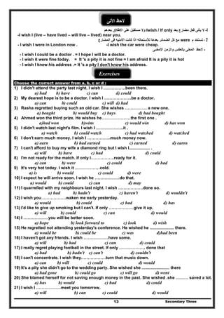 Secondary Three13
‫األتى‬ ‫الحظ‬
1-‫مضارع‬ ‫فعل‬ ‫يأتى‬ ‫ال‬‫بعد‬Iwish / If only‫ب‬ ‫األطالق‬ ‫على‬ ‫مستقبل‬ ‫وال‬‫عدھم‬
-I wish I (live – have lived – will live – lived) near you.
- 2‫م‬ ‫تستخد‬were‫المضارع‬ ‫فى‬ ‫األمنيه‬ ‫كانت‬ ‫اذا‬ ‫لألستحاله‬ ‫بعدھا‬ ‫الضمائر‬ ‫كل‬ ‫مع‬
- I wish I were in London now . -I wish the car were cheap.
-‫وال‬ ‫بالعكس‬ ‫المعنى‬ ‫الحظ‬‫ز‬‫األمضى‬ ‫من‬
- I wish I could be a doctor . = I hope I will be a doctor.
- I wish it were fine today. = It 's a pity it is not fine = I am afraid It is a pity it is hot
- I wish I knew his address .= It 's a pity I don't know his address.
Exercises
Choose the correct answer from a, b, c or d :
1) I didn't attend the party last night. I wish I …………….been there.
a) had b) have c) can d) could
2) My dearest hope is to be a doctor. I wish I ………………..be a doctor.
a) can b) could c) will d) had
3) Rasha regretted buying such an old car. She wishes ……………. a new one.
a) bought b) would buy c) buys d) had bought
4) Ahmed won the third prize. He wishes he…………………the first one .
a)had won b)wins c) would win d) has won
5) I didn't watch last night's film. I wish l ………………..it .
a) watch b) could watch c) had watched d) watched
6) I don't earn much money. I wish I ……………..much money now.
a) earn b) had earned c) earned d) earns
7) I can't afford to buy my wife a diamond ring but I wish I.................. .
a) will b) have c) had d) could
8) I'm not ready for the match. If only I……………..ready for it.
a) can b) were c) could d) had
9) It's very hot today. I wish it ………………cold.
a) is b) would c) could d) were
10) I expect he will arrive soon. I wish he ………………do that.
a) would b) could c) can d) may
11) I quarrelled with my neighbours last night. I wish ………………done so.
a) had b) hadn't c) haven't d) wouldn't
12) I wish you………………waken me early yesterday.
a) would b) could c) had d) has
13) I'd like to give up smoking but I can't. If only ………………give it up.
a) will b) could c) can d) would
14) I ………………you will be better soon.
a) hope b) look forward to c) look d) wish
15) He regretted not attending yesterday's conference. He wished he ..................... there.
a) would be b) could be c) was d)had been
16) I haven't got any friends. I wish ………………have some.
a) will b) had c) can d) could
17) I really regret playing football in the street. If only ………………. done that
a) had b) hadn't c) can't d) couldn't
18) I can't concentrate. I wish they………………turn that music down.
a) can b) will c) could d) would
19) It's a pity she didn't go to the wedding party. She wished she ........................ there
a) had gone b) could go c) will go d) went
20) She blamed herself for not saving enough money in the past. She wished .she ……… saved a lot.
a) has b) would c) had d) could
21) I wish I ………………meet you tomorrow.
a) will b) can c) could d) would
 