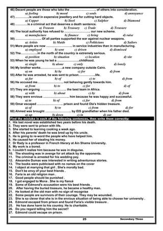 Secondary Three25
46) Decent people are those who take the …………………….. of others into consideration.
a) feeling b) mood c) souls d) annoyance
47) …………..is used in expensive jewellery and for cutting hard objects.
a) Copper b) Steel c) Sulpher d) Diamond
48) …………is a criminal act that deserves a death sentence.
a) Treason b) Treasury c) Trade d) Treasure
49) The local authority has refused to …………………….. our new scheme.
a) manufacture b) finance c) bring d) raise
50) …………………….. Of all parties supported the war against nuclear weapons.
a) Artists b) Maids c) Politicians d) Sailors
51) More people are now …………………….. in service industries than in manufacturing.
a) employed b) sent c) driven d) dismissed
52) The……………..in the north of the country is extremely serious.
a) position b) situation c) location d) site
53) When he was young he led a ………………….childhood.
a) single b) alone c) only d) lonely
54) My brother works………………….a new company outside Cairo.
a) on b) by c) for d) from
55) After he was arrested, he was sent to prison……………..life.
a) for b) of c) to d) from
56) He accused me…………………….. not behaving gently towards him.
a) from b) to c) for d) of
57) They are arguing …………………….. the best team in Africa.
a) with b) about c) by d) from
58) They were envious …………………….. him because he was happy and successful.
a) to b) of c) for d) from
59) Omar escaped …………………….. prison and found Ola's hidden treasure.
a) of b) to c) from d) for
60) Ahmed was brought …………………….. by IDS grandfather when his father died.
a) up b) down c) in d) out
Find the mistake in each of the following sentences, then write them correctly:
1. His last novel was established two years before his death.
2. They were sent to prison with life.
3. She started to learning cooking a week ago.
4. After his parents' death he was bred up by his uncle.
5. He is going to re-word the people who have helped him.
6. He caused her of stealing his money.
7. Dr Rady is a professor in French literary at Ain Shams University.
8. My work is a bored.
9. I couldn't realize him because he was in disguise.
10. The shooting was in avenge for art attack by the opponents.
11. The criminal is arrested for his wedding pay.
12. Alexandre Dumas was interested in writing adventurous stories.
13. The books were publicised with no names on the cover
14. I object at marrying that girl . She's morally bad.
15. Don't be envy of your best friends .
16. Faria is an old religion man .
17. Good people should be punished .
18. I got engaged to Mona . She is my fiancé
19. Some of Edmond's accusation were his best friends .
20. After having the buried treasure, he became a healthy man.
21. He looked at the old man with no sign of recognise
22. Some people are survivors of their courage. They may be wounded.
23. She is so clever that she is in the envious situation of being able to choose her university .
24. Edmond escaped from prison and found Faria's visible treasure .
25. He has done harm to his country. He is charitable.
26. Do you regard telling him the secret?
27. Edmond could escape on prison.
 