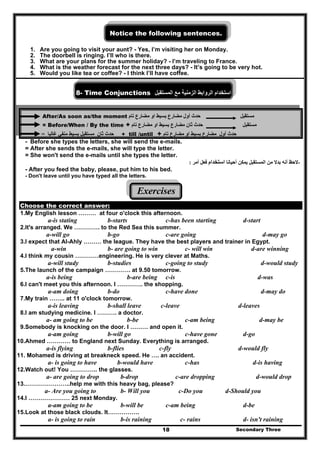 Secondary Three18
Notice the following sentences.
1. Are you going to visit your aunt? - Yes, I’m visiting her on Monday.
2. The doorbell is ringing. I’ll who is there.
3. What are your plans for the summer holiday? - I’m traveling to France.
4. What is the weather forecast for the next three days? - It’s going to be very hot.
5. Would you like tea or coffee? - I think I’ll have coffee.
8- Time Conjunctions ‫استخدام‬‫الروابط‬‫الزمنية‬‫مع‬‫المستقبل‬
After/As soon as/the moment ‫حدث‬‫أول‬‫مضارع‬‫تام‬ ‫مضارع‬ ‫او‬ ‫بسيط‬ ‫مستقبل‬
= Before/When / By the time + ‫حدث‬‫ثان‬‫مضارع‬‫م‬ ‫او‬ ‫بسيط‬‫تام‬ ‫ضارع‬ ‫مستقبل‬
‫ثان‬ ‫حدث‬‫مستقبل‬‫بسيط‬‫غالبا‬ ‫منفي‬= + till /until + ‫أول‬ ‫حدث‬‫تام‬ ‫مضارع‬ ‫او‬ ‫بسيط‬ ‫مضارع‬
- Before she types the letters, she will send the e-mails.
= After she sends the e-mails, she will type the letter.
= She won't send the e-mails until she types the letter.
-‫أحيانا‬ ‫يمكن‬ ‫المستقبل‬ ‫من‬ ‫بدال‬ ‫أنه‬ ‫الحظ‬‫استخدام‬‫أمر‬ ‫فعل‬:
- After you feed the baby, please, put him to his bed.
- Don't leave until you have typed all the letters.
Exercises
Choose the correct answer:
1.My English lesson ……… at four o'clock this afternoon.
a-is stating b-starts c-has been starting d-start
2.It's arranged. We …………. to the Red Sea this summer.
a-will go b-go c-are going d-may go
3.I expect that Al-Ahly ……… the league. They have the best players and trainer in Egypt.
a-win b- are going to win c- will win d-are winning
4.I think my cousin …………engineering. He is very clever at Maths.
a-will study b-studies c-going to study d-would study
5.The launch of the campaign …………. at 9.50 tomorrow.
a-is being b-are being c-is d-was
6.I can't meet you this afternoon. I …………. the shopping.
a-am doing b-do c-have done d-may do
7.My train …….. at 11 o'clock tomorrow.
a-is leaving b-shall leave c-leave d-leaves
8.I am studying medicine. I ………. a doctor.
a- am going to be b-be c-am being d-may be
9.Somebody is knocking on the door. I ……… and open it.
a-am going b-will go c-have gone d-go
10.Ahmed ………… to England next Sunday. Everything is arranged.
a-is flying b-flies c-fly d-would fly
11. Mohamed is driving at breakneck speed. He …. an accident.
a- is going to have b-would have c-has d-is having
12.Watch out! You ………….. the glasses.
a- are going to drop b-drop c-are dropping d-would drop
13.…………………..help me with this heavy bag, please?
a- Are you going to b- Will you c-Do you d-Should you
14.I ………………… 25 next Monday.
a-am going to be b-will be c-am being d-be
15.Look at those black clouds. It…………….
a- is going to rain b-is raining c- rains d- isn't raining
 