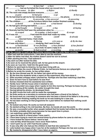 Secondary Three31
a) had had b) have had c) have d) having
37. ………………had we furnished the house when we moved into it.
a) No sooner b) After c) Before d) Hardly
38. The room was empty because everyone………………out.
a) gone b) had gone c) go d) have gone
39. He had tried to call me for ten minutes before I………………his phone.
a) answered b) answering c) has answered d) answering
40. The children…………..all the furniture before their mother finished cooking.
a) dusted b) have dusted c) had dusted d) dusting
41. He had got a driving test before …………….a car.
a) had bought b) bought c) buy d) buying
42. Scarcely had the thief seen the policeman when he……………. .
a) escaped b) escaping c) had escaped d) escape
43. It was not ………………..I had read the book that! made my notes.
a) after b) before c)until d) already
44. …………….returned home, I had a bath.
a) Before b) Having c)As soon as d) By the time
45. It was only when I………………studying, that I went to bed.
a) had finished b) was finishing c) have finished d) has finished
46. As soon as he………………….my e-mail, he sent a reply to it.
a) receive b) had received c) receiving d) has received
Find the mistake in each of the following sentences, then write them correctly:
1.After had read the instructions, I was able to use the machine.
2.After his father had died, the mother doesn't send her son to school.
3.After planting the tree, I had watered it.
4.Aly went out after locked his bike.
5.As soon as he received the phone call, he has gone to the airport.
6.As soon as I see him, I told him the good news.
7.Before he went back to America, he has been living with us.
8.Before he Writes the count of Monte Cristo, he had become famous as a playwright.
9.Before he wrote his novels, he has written plays.
10. By the time Ahmed was 20, his father has spent all his money.
11. By the time the students wrote a report on the experiment, they have done it .
12. Dalia sounded unhappy when I phoned her. Perhaps she has been watching a bad film.
13. Does he learn how to read before he was five?
14. Dumas checked what his assistants have written.
15. Hardly have I left the house when it started to rain.
16. Hassan sounded very angry when I spoke to him this morning. Perhaps he loses his job.
17. Having eating all the salads, the waiter brought the meal.
18. Having taking the photos, he developed them.
19. He didn't know the truth until he reads the newspaper.
20. He finds works as a secretary to someone who had been a friend of his father's.
21. He found work as a secretary to someone who has been a friend of his father's in the army.
22. He had been finishing reading his book so he was looking for a new one.
23. He has been working on that programme for a year before he realized that nothing could
destroy it.
24. He looked very tired. He works so hard all weekend.
25. He started writing in his mid twenties. By then, he travels all over the world.
26. He was a successful writer when people realized that his books had written by other people.
27. His father probably died young because he has spent time in prison.
28. I am watching a good film last night.
29. I gave the book to a friend when I have read it .
30. I have been trying to reach him several times by phone before he came to visit me .
31. I have locked the doors before I went to bed.
32. I was terribly afraid because I have never flown before.
33. I won't park my car until I had found a place.
34. It was only after she had put the children to bed that she watched TV.
35. Leila looked very happy when I saw her at the weekend. Perhaps she has won a prize.
36. My headache disappeared after I have taken an aspirin.
 