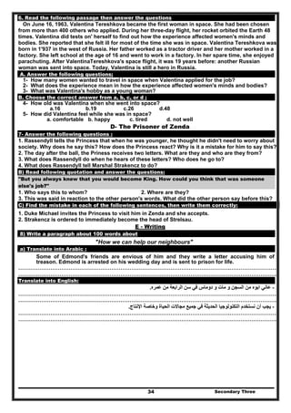 Secondary Three34
6. Read the following passage then answer the questions
On June 16, 1963, Valentina Tereshkova became the first woman in space. She had been chosen
from more than 400 others who applied. During her three-day flight, her rocket orbited the Earth 48
times. Valentina did tests on' herself to find out how the experience affected women's minds and
bodies. She reported that she felt ill for most of the time she was in space. Valentina Tereshkova was
born in 1'937 in the west of Russia. Her father worked as a tractor driver and her mother worked in a
factory. She left school at the age of 16 and went to work in a factory. In her spare time, she enjoyed
parachuting. After ValentinaTereshkova's space flight, it was 19 years before: another Russian
woman was sent into space. Today, Valentina is still a hero in Russia.
A. Answer the following questions;
1- How many women wanted to travel in space when Valentina applied for the job?
2- What does the experience mean in how the experience affected women's minds and bodies?
3- What was Valentina's hobby as a young woman?
B. Choose the correct answer from a, b, c, or d ;
4- How old was Valentina when she went into space?
a.16 b.19 c.26 d.48
5- How did Valentina feel while she was in space?
a. comfortable b. happy c. tired d. not well
D- The Prisoner of Zenda
7- Answer the following questions :
1. Rassendyll tells the Princess that when he was younger, he thought he didn't need to worry about
society. Why does he say this? How does the Princess react? Why is it a mistake for him to say this?
2. The day after the ball, the Priness receives two letters. What are they and who are they from?
3. What does Rassendyll do when he hears of these letters? Who does he go to?
4. What does Rassendyll tell Marshal Strakencz to do?
B) Read following quotation and answer the questions:
"But you always knew that you would become King. How could you think that was someone
else's job?"
1. Who says this to whom? 2. Where are they?
3. This was said in reaction to the other person's words. What did the other person say before this?
C) Find the mistake in each of the following sentences, then write them correctly:
1. Duke Michael invites the Princess to visit him in Zenda and she accepts.
2. Strakencz is ordered to immediately become the head of Strelsau.
E - Writing
8) Write a paragraph about 100 words about
"How we can help our neighbours"
a) Translate into Arabic :
Some of Edmond's friends are envious of him and they write a letter accusing him of
treason. Edmond is arrested on his wedding day and is sent to prison for life.
……………………………………………………………………………………………………….………………………
………………………………………………………………………………………………………………………………
Translate into English:
-‫عمره‬ ‫من‬ ‫الرابعة‬ ‫سن‬ ‫في‬ ‫دوماس‬ ‫و‬ ‫مات‬ ‫و‬ ‫السجن‬ ‫من‬ ‫ابوه‬ ‫عاني‬.
……………………………………………………………………………………………………….………………………
………………………………………………………………………………………………………………………………
-‫اإلنتاج‬ ‫وخاصة‬ ‫الحياة‬ ‫مجاالت‬ ‫جميع‬ ‫في‬ ‫الحديثة‬ ‫التكنولوجيا‬ ‫نستخدم‬ ‫أن‬ ‫يجب‬.
……………………………………………………………………………………………………….………………………
………………………………………………………………………………………………………………………………
 