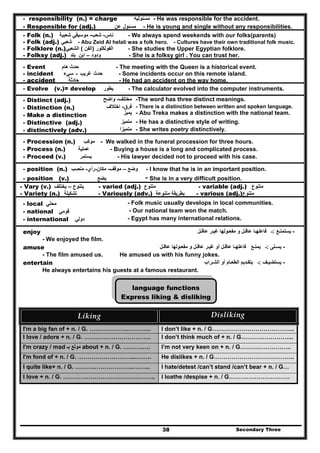 Secondary Three38
- responsibility (n.) = charge ‫مسئولية‬ - He was responsible for the accident.
- Responsible for (adj.) ‫مسئول‬‫عن‬ - He is young and single without any responsibilities.
- Folk (n.) ‫ناس‬-‫شعب‬-‫شعبية‬ ‫موسيقي‬ - We always spend weekends with our folks(parents)
- Folk (adj.) ‫شعبي‬ - Abu Zeid Al helali was a folk hero. - Cultures have their own traditional folk music.
- Folklore (n.) ‫الفولكلور‬)‫الفن‬(‫الشعبي‬ - She studies the Upper Egyptian folklore.
- Folksy (adj.) ‫ودود‬–‫بلد‬ ‫ابن‬ - She is a folksy girl . You can trust her.
- Event ‫ھام‬ ‫حدث‬ - The meeting with the Queen is a historical event.
- incident ‫حدث‬‫غريب‬-‫سيء‬ - Some incidents occur on this remote island.
- accident ‫حادثة‬ - He had an accident on the way home.
- Evolve (v.)= develop ‫يطور‬ - The calculator evolved into the computer instruments.
- Distinct (adj.) ‫مختلف‬-‫واضح‬ -The word has three distinct meanings.
- Distinction (n.)
- Make a distinction
‫فرق‬-‫اختالف‬
‫يميز‬
- There is a distinction between written and spoken language.
- Abu Treka makes a distinction with the national team.
- Distinctive (adj.) ‫متميز‬ - He has a distinctive style of writing.
- distinctively (adv.) ‫متميزا‬ - She writes poetry distinctively.
- Procession (n.) ‫موكب‬ - We walked in the funeral procession for three hours.
- Process (n.) ‫عملية‬ - Buying a house is a long and complicated process.
- Proceed (v.) ‫يستمر‬ - His lawyer decided not to proceed with his case.
- position (n.) ‫وضع‬–‫موقف‬-‫مكان‬-‫رأي‬-‫منصب‬ - I know that he is in an important position.
- position (v.) ‫يضع‬ - She is in a very difficult position.
- Vary (v.) ‫يتنوع‬–‫يختلف‬ - varied (adj.) ‫متنوع‬ - variable (adj.) ‫متنوع‬
- Variety (n.) ‫تشكيلة‬ - Variously (adv.) ‫متنوعة‬ ‫بطريقة‬ - various (adj.)‫متنوع‬
- local ‫محلي‬ - Folk music usually develops in local communities.
- national ‫قومي‬ - Our national team won the match.
- international ‫دولي‬ - Egypt has many international relations.
enjoy -‫يستمت‬‫ـ‬‫ع‬:‫ـ‬‫فاعلھ‬‫ـ‬‫عاق‬ ‫ا‬‫ـ‬‫مفع‬ ‫و‬ ‫ل‬‫ـ‬‫غي‬ ‫ولھا‬‫ـ‬‫ر‬‫عاق‬‫ـ‬‫ل‬
- We enjoyed the film.
amuse -‫يس‬‫ـ‬‫ل‬‫ى‬:‫ـ‬‫يمت‬‫ـ‬‫ع‬‫فاعلھ‬‫ـ‬‫ا‬‫عاق‬‫ـ‬‫ل‬‫أو‬‫غي‬‫ـ‬‫عاق‬ ‫ر‬‫ـ‬‫مفع‬ ‫و‬ ‫ل‬‫ـ‬‫عاق‬ ‫ولھا‬‫ـ‬‫ل‬
- The film amused us. He amused us with his funny jokes.
entertain -‫يستضي‬‫ـ‬‫ف‬:‫ـ‬‫بتق‬‫ـ‬‫الطع‬ ‫ديم‬‫ـ‬‫الش‬ ‫أو‬ ‫ام‬‫ـ‬‫راب‬
He always entertains his guests at a famous restaurant.
language functions
Express liking & disliking
Liking   Disliking  
I'm a big fan of + n. / G. ………………..………... I don’t like + n. / G…………………………………...
I love / adore + n. / G. ……………………………. I don’t think much of + n. / G……………………...
I'm crazy / mad ‫بـ‬ ‫مولع‬ about + n. / G. ……….…. I’m not very keen on + n. / G……………………..
I'm fond of + n. / G. ………………………...…….. He dislikes + n. / G…………………………………..
I quite like+ n. / G. ……….………………..……... I hate/detest /can’t stand /can’t bear + n. / G…
I love + n. / G. ……………………………………….. I loathe /despise + n. / G………………………….
 