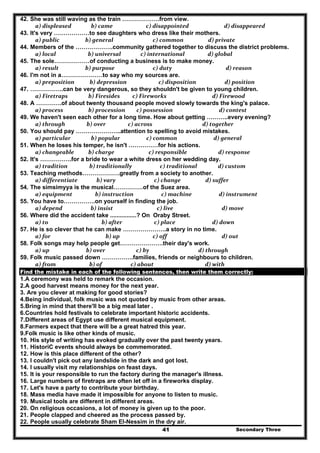 Secondary Three41
42. She was still waving as the train ……………….from view.
  a) displeased     b) came                 c) disappointed                          d) disappeared  
43. It's very ………………to see daughters who dress like their mothers.
  a) public               b) general                      c) common                   d) private  
44. Members of the ……………….community gathered together to discuss the district problems.
  a) local                 b) universal             c) international                 d) global  
45. The sole………………of conducting a business is to make money.
  a) result               b) purpose                      c) duty                                 d) reason  
46. I'm not in a…………………to say who my sources are.
  a) preposition    b) depression            c) disposition                     d) position  
47. ……………..can be very dangerous, so they shouldn't be given to young children.
  a) Firetraps     b) Firesides         c) Fireworks                       d) Firewood  
48. A ………….of about twenty thousand people moved slowly towards the king's palace.
  a) process             b) procession         c) possession                            d) contest  
49. We haven't seen each other for a long time. How about getting ………..every evening?
  a) through                b) over                 c) across                              d) together  
50. You should pay …………………..attention to spelling to avoid mistakes.
  a) particular     b) popular                 c) common                        d) general  
51. When he loses his temper, he isn't ……………for his actions.
  a) changeable   b) charge                   c) responsible                       d) response  
52. It's …………….for a bride to wear a white dress on her wedding day.
  a) tradition                b) traditionally             c) traditional             d) custom  
53. Teaching methods……………….greatly from a society to another.
  a) differentiate         b) vary                       c) change                  d) suffer  
54. The simsimyya is the musical……………of the Suez area.
  a) equipment        b) instruction              c) machine                    d) instrument  
55. You have to…………….on yourself in finding the job.
  a) depend                   b) insist                         c) live                              d) move  
56. Where did the accident take ................? On Oraby Street.
  a) to                           b) after                       c) place                       d) down  
57. He is so clever that he can make ………………….a story in no time.
  a) for                              b) up                      c) off                              d) out  
58. Folk songs may help people get………………….their day's work.
  a) up                           b) over                       c) by                           d) through  
59. Folk music passed down …………….families, friends or neighbours to children.
  a) from                  b) of                    c) about                                d) with  
Find the mistake in each of the following sentences, then write them correctly:
1.A ceremony was held to remark the occasion.
2.A good harvest means money for the next year.
3. Are you clever at making for good stories?
4.Being individual, folk music was not quoted by music from other areas.
5.Bring in mind that there'll be a big meal later .
6.Countries hold festivals to celebrate important historic accidents.
7.Different areas of Egypt use different musical equipment.
8.Farmers expect that there will be a great hatred this year.
9.Folk music is like other kinds of music.
10. His style of writing has evoked gradually over the past twenty years.
11. HistoriC events should always be commemorated.
12. How is this place different of the other?
13. I couldn't pick out any landslide in the dark and got lost.
14. I usually visit my relationships on feast days.
15. It is your responsible to run the factory during the manager's illness.
16. Large numbers of firetraps are often let off in a fireworks display.
17. Let's have a party to contribute your birthday.
18. Mass media have made it impossible for anyone to listen to music.
19. Musical tools are different in different areas.
20. On religious occasions, a lot of money is given up to the poor.
21. People clapped and cheered as the process passed by.
22. People usually celebrate Sham EI-Nessim in the dry air.
 