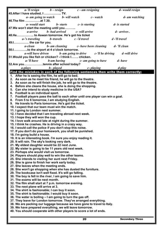 Secondary Three20
a-’ll resign b – resign c - am resigning d- would resign
45.After I have studied, I …………….. TV.
a- am going to watch b- will watch c– watch d- am watching
46.The film ……………at 7.30.
a- would start b- starts c- is starting d- is started
47.We won’t start the meeting until you………..
a-arrive b- had arrived c- will arrive d– arrives .
48.He…………….. to Aswan tomorrow. He’s got his ticket
a-’s traveling b–travels c -'d travel d -'ll travel
49.I…………… the car for you.
a-clean b- am cleaning c- have been cleaning d- ’ll clean
50.I…………..to the airport at 4 o’clock tomorrow.
a-will have driven b–am going to drive c-’ll be driving d–will drive
51.Would you like fish or chicken? - I think I……. chicken.
a-’ll have b-am having c- am going to have d- have
52.Are you……………….tennis after school today?
a-plays b– played c- playing d-play
Find the mistakes in each of the following sentences then write them correctly:
1. After he is seeing the film, he will go to bed.
2. As soon as he meet his friend, he will go to the theatre.
3. As soon as he will finish the job, he will go to the theatre.
4. Before she cleans the house, she is doing the shopping.
5. Can she intend to study medicine in the USA?
6. Football is an individual sport.
7. Football players pass the ball to each other until one player can win a goal.
8. From 5 to 6 tomorrow, I am studying English.
9. He travels to Paris tomorrow. He's got the ticket.
10. I expect that our team must win the match.
11. I going to London next summer.
12. I have decided that I am traveling abroad next week.
13. I hope they will won the cup.
14. I love walk around late at night during the summer.
15. I think he crashes. He is driving in a crazy way.
16. I would call the police if you don't stop this noise.
17. If you don't do your homework, you shall be punished.
18. I'm going build a house.
19. It is an interesting book. I'm sure you enjoy reading it.
20. It will rain. The sky's looking very dark.
21. My eldest daughter would be 22 next June.
22. My sister is going to be 11 years old next week.
23. Perhaps she would visit us tomorrow.
24. Players should play well to win the other teams.
25. She intends to visiting her aunt next Friday.
26. She is gone to finish her work early today.
27. She leaves when the meeting ends.
28. She won't go shopping when she has dusted the furniture.
29. The bookcase isn't well fixed. It's will go falling.
30. The boy is fell in the river, I am going to save him.
31. The exams will be next month.
32. The film shall start at 7 p.m. tomorrow evening.
33. The next plane will arrive at 3.
34. The shirt is fashionable; I can buy it soon.
35. The shirt is fashionable; I would buy it soon.
36. The water is boiling – I am going to turn the gas off.
37. They leave for London tomorrow. They've arranged everything.
38. We are packing our luggage because we have gone to travel to Italy.
39. We have prepared everything, we will leave tomorrow.
40. You should cooperate with other players to score a lot of ends.
 