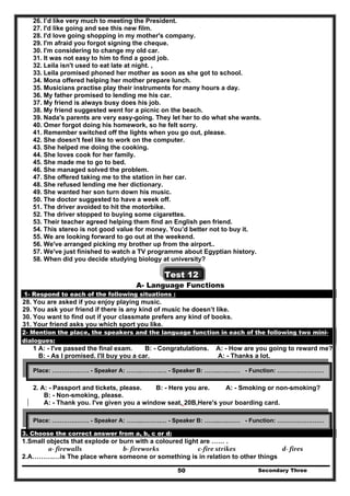 Secondary Three50
26. I’d like very much to meeting the President.
27. I'd like going and see this new film.
28. I'd love going shopping in my mother's company.
29. I'm afraid you forgot signing the cheque.
30. I'm considering to change my old car.
31. It was not easy to him to find a good job.
32. Leila isn't used to eat late at night. ,
33. Leila promised phoned her mother as soon as she got to school.
34. Mona offered helping her mother prepare lunch.
35. Musicians practise play their instruments for many hours a day.
36. My father promised to lending me his car.
37. My friend is always busy does his job.
38. My friend suggested went for a picnic on the beach.
39. Nada's parents are very easy-going. They let her to do what she wants.
40. Omer forgot doing his homework, so he felt sorry.
41. Remember switched off the lights when you go out, please.
42. She doesn't feel like to work on the computer.
43. She helped me doing the cooking.
44. She loves cook for her family.
45. She made me to go to bed.
46. She managed solved the problem.
47. She offered taking me to the station in her car.
48. She refused lending me her dictionary.
49. She wanted her son turn down his music.
50. The doctor suggested to have a week off.
51. The driver avoided to hit the motorbike.
52. The driver stopped to buying some cigarettes.
53. Their teacher agreed helping them find an English pen friend.
54. This stereo is not good value for money. You’d better not to buy it.
55. We are looking forward to go out at the weekend.
56. We've arranged picking my brother up from the airport..
57. We've just finished to watch a TV programme about Egyptian history.
58. When did you decide studying biology at university?
Test 12
A- Language Functions
1- Respond to each of the following situations :
28. You are asked if you enjoy playing music.
29. You ask your friend if there is any kind of music he doesn’t like.
30. You want to find out if your classmate prefers any kind of books.
31. Your friend asks you which sport you like.
2- Mention the place, the speakers and the language function in each of the following two mini-
dialogues:
1 A: - I've passed the final exam. B: - Congratulations. A: - How are you going to reward me?.
B: - As I promised. I'll buy you a car. A: - Thanks a lot.
2. A: - Passport and tickets, please. B: - Here you are. A: - Smoking or non-smoking?
B: - Non-smoking, please.
A: - Thank you. I've given you a window seat, 20B,Here's your boarding card.
B- Vocabulary and structure
3. Choose the correct answer from a, b, c or d:
1.Small objects that explode or burn with a coloured light are …… .
a‐ firewalls  b‐ fireworks   c‐fire strikes  d‐ fires 
2.A……….…is The place where someone or something is in relation to other things
Place: ………………. - Speaker A: ……..……….… - Speaker B: ……..…..…… - Function: ……………………
Place: ………………. - Speaker A: ……..……….… - Speaker B: ……..…..…… - Function: ……………………
 